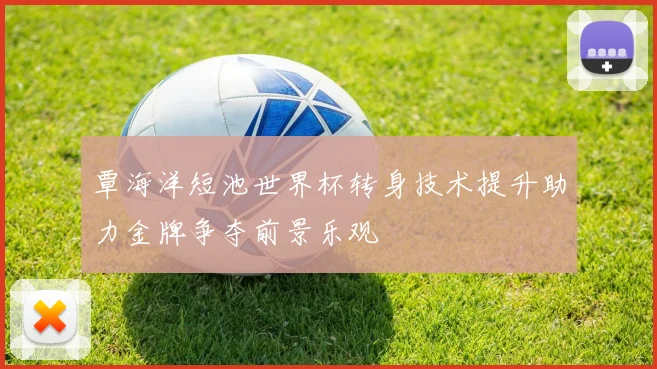 覃海洋短池世界杯转身技术提升助力金牌争夺前景乐观
