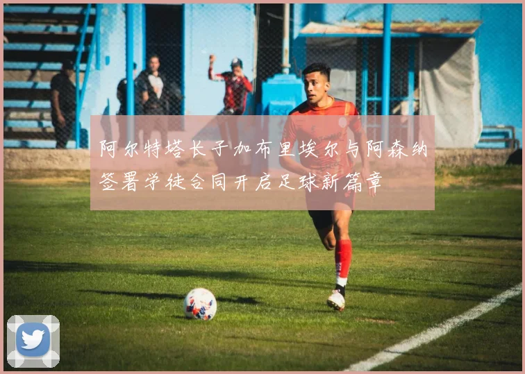 阿尔特塔长子加布里埃尔与阿森纳签署学徒合同开启足球新篇章