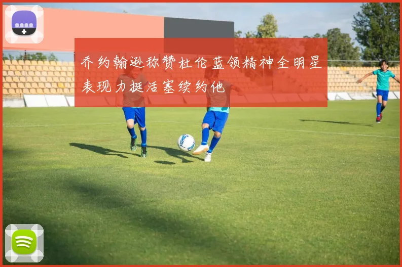 乔约翰逊称赞杜伦蓝领精神全明星表现力挺活塞续约他
