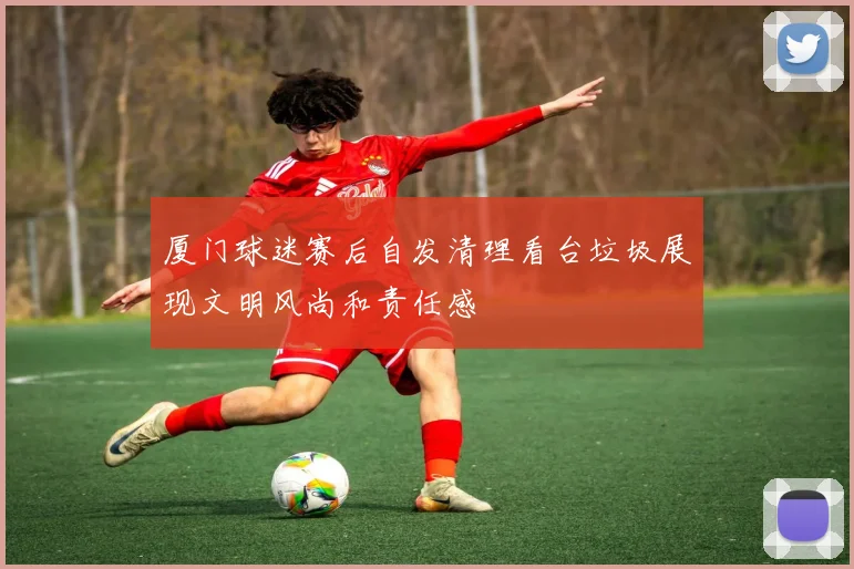 厦门球迷赛后自发清理看台垃圾展现文明风尚和责任感