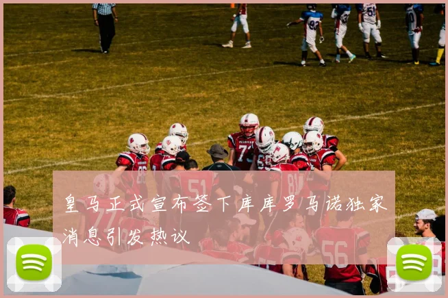 皇马正式宣布签下库库罗马诺独家消息引发热议