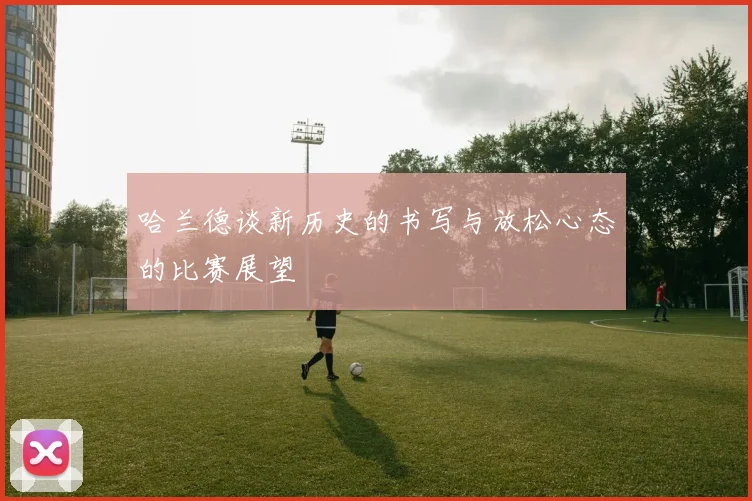 哈兰德谈新历史的书写与放松心态的比赛展望