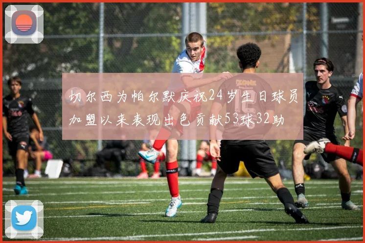 切尔西为帕尔默庆祝24岁生日球员加盟以来表现出色贡献53球32助