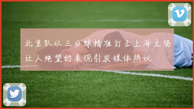 北京队以三分球精准打击上海主场让人绝望的表现引发媒体热议