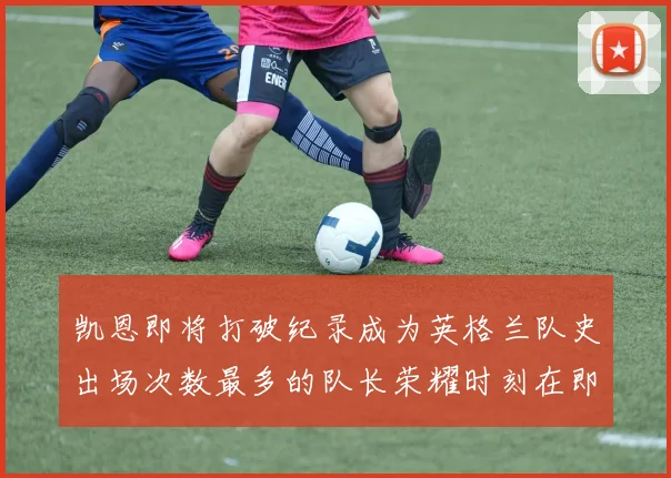 凯恩即将打破纪录成为英格兰队史出场次数最多的队长荣耀时刻在即