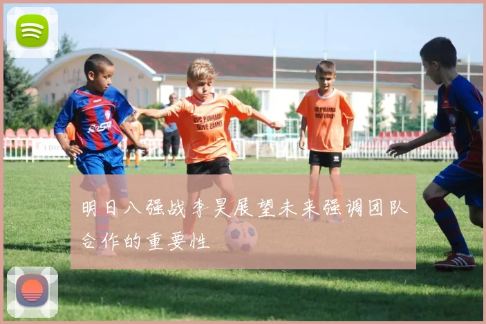 明日八强战李昊展望未来强调团队合作的重要性