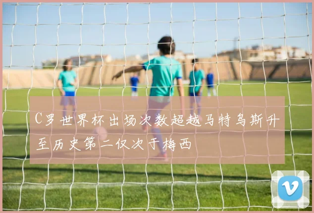 C罗世界杯出场次数超越马特乌斯升至历史第二仅次于梅西