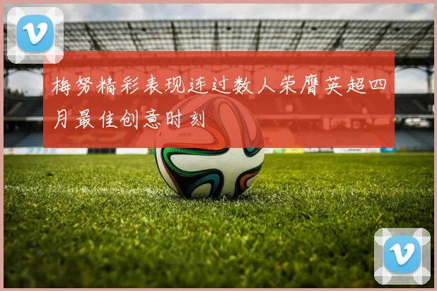 梅努精彩表现连过数人荣膺英超四月最佳创意时刻