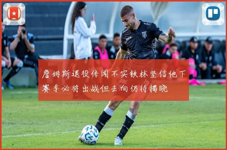 詹姆斯退役传闻不实铁林坚信他下赛季必将出战但去向仍待揭晓