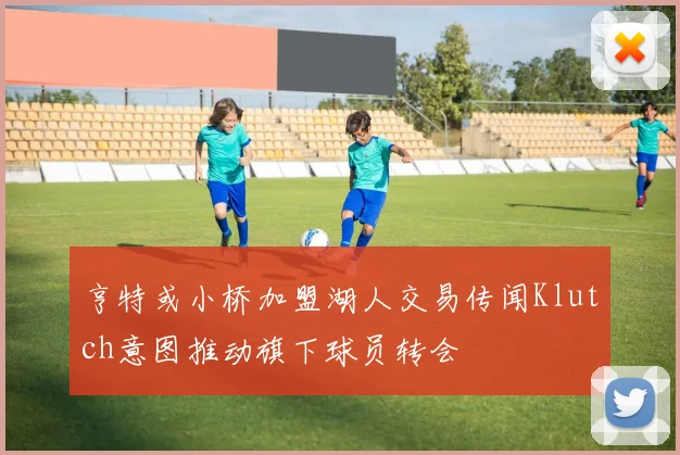 亨特或小桥加盟湖人交易传闻Klutch意图推动旗下球员转会