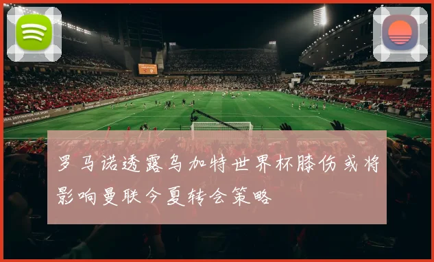 罗马诺透露乌加特世界杯膝伤或将影响曼联今夏转会策略