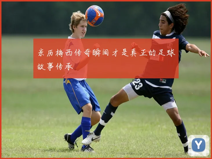 亲历梅西传奇瞬间才是真正的足球故事传承