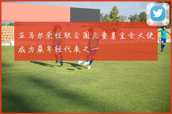 亚马尔荣任联合国儿童基金会大使成为最年轻代表之一