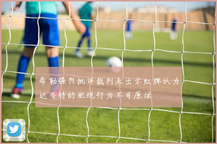 希勒强烈批评裁判未出示红牌认为达洛特的犯规行为不可原谅