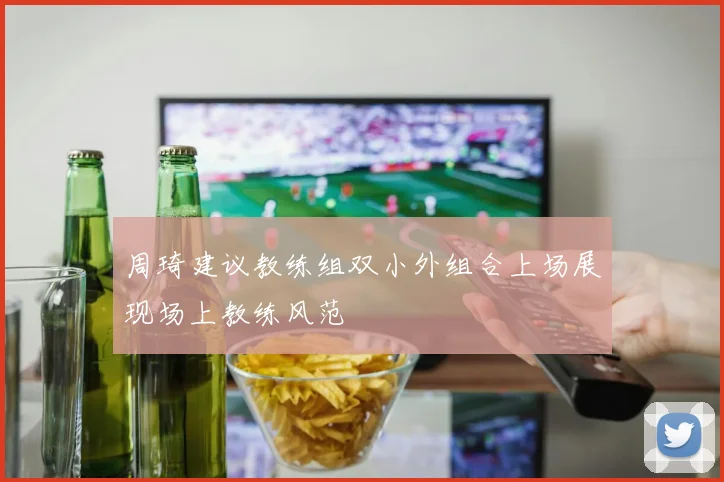 周琦建议教练组双小外组合上场展现场上教练风范