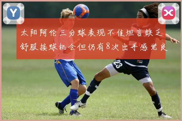 太阳阿伦三分球表现不佳坦言缺乏舒服接球机会但仍有8次出手感觉良好